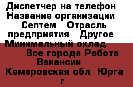 Диспетчер на телефон › Название организации ­ Септем › Отрасль предприятия ­ Другое › Минимальный оклад ­ 23 000 - Все города Работа » Вакансии   . Кемеровская обл.,Юрга г.